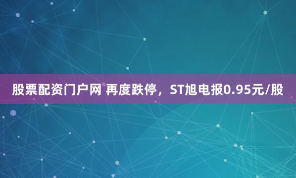 股票配资门户网 再度跌停，ST旭电报0.95元/股
