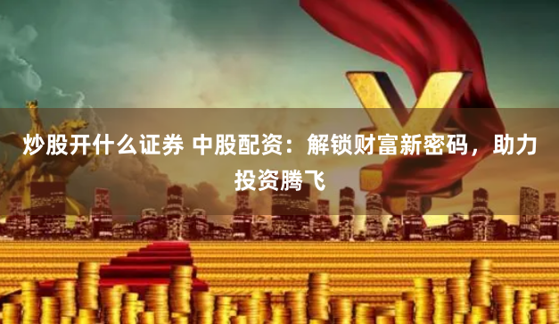 炒股开什么证券 中股配资：解锁财富新密码，助力投资腾飞