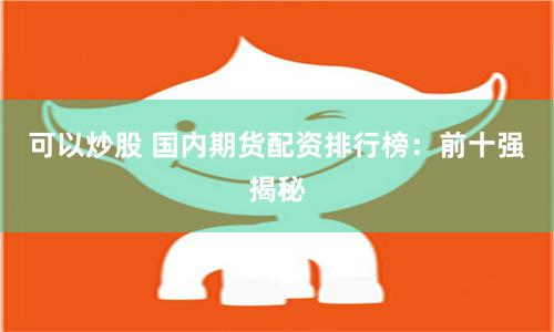 可以炒股 国内期货配资排行榜：前十强揭秘