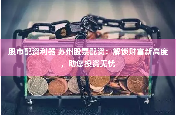股市配资利器 苏州股票配资：解锁财富新高度，助您投资无忧
