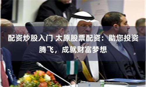 配资炒股入门 太原股票配资：助您投资腾飞，成就财富梦想