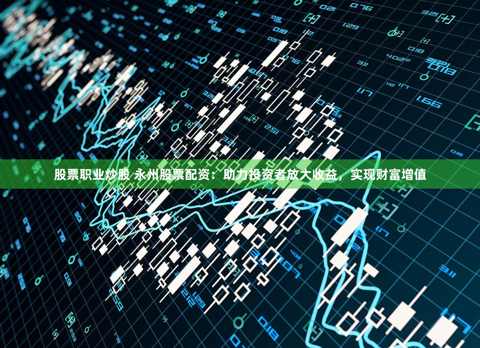 股票职业炒股 永州股票配资：助力投资者放大收益，实现财富增值