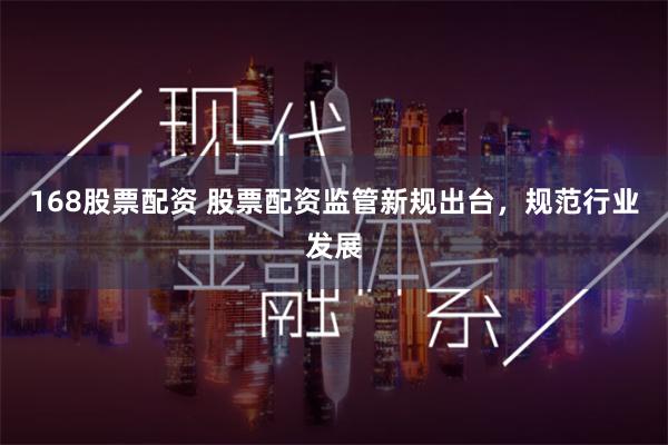 168股票配资 股票配资监管新规出台，规范行业发展