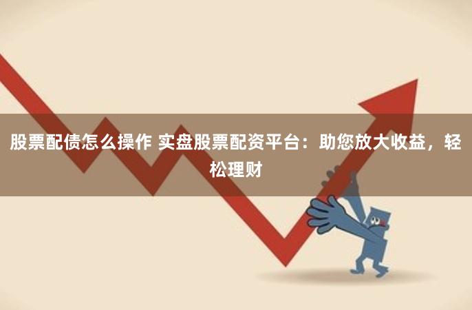 股票配债怎么操作 实盘股票配资平台：助您放大收益，轻松理财