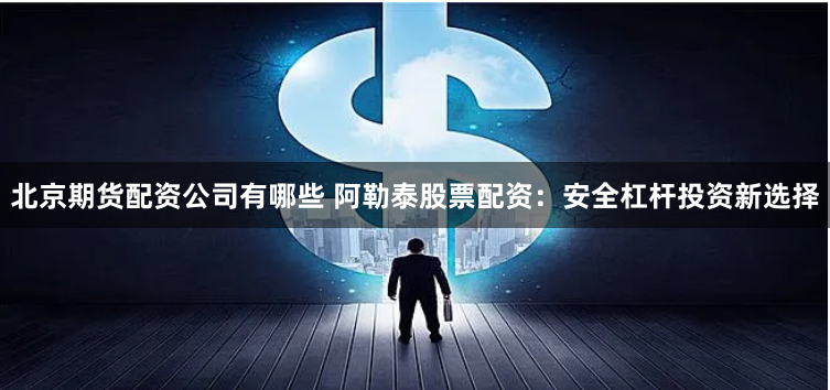 北京期货配资公司有哪些 阿勒泰股票配资：安全杠杆投资新选择