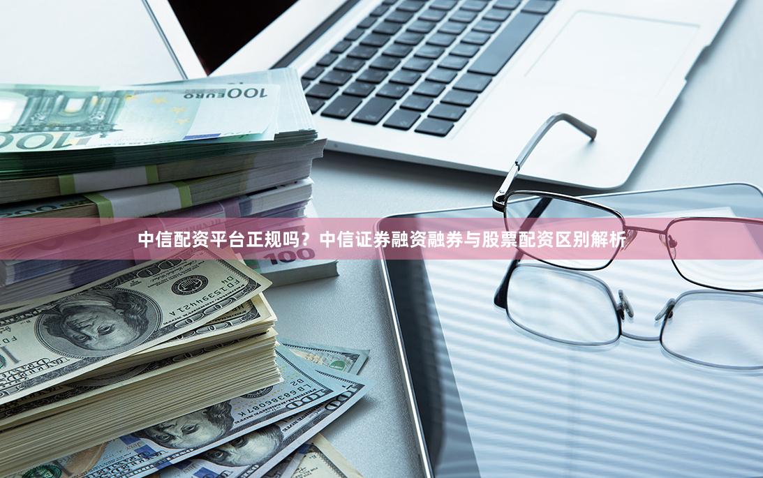 中信配资平台正规吗？中信证券融资融券与股票配资区别解析